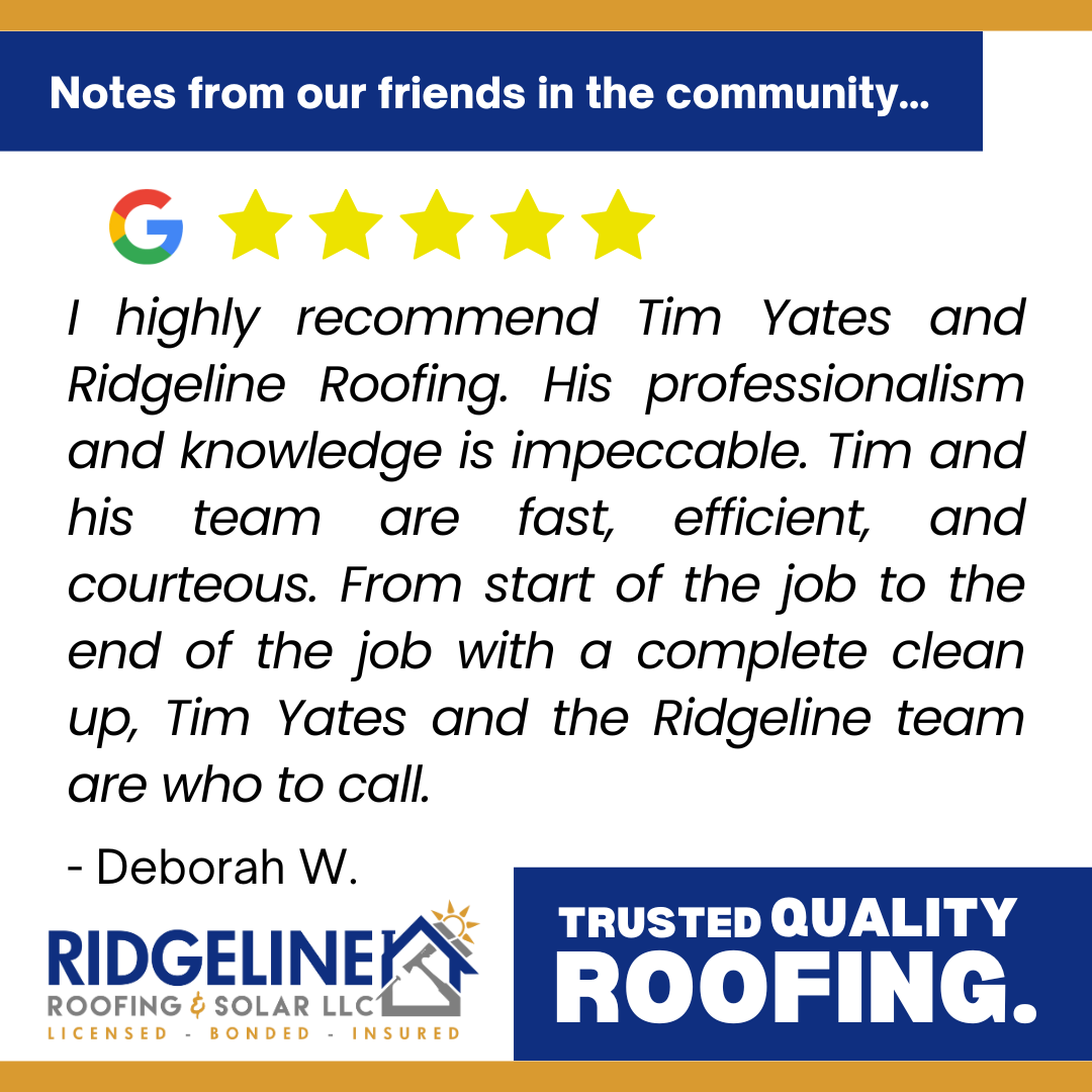 Deborah W. <!-- wp:paragraph -->
<p>I highly recommend Tim Yates and Ridgeline Roofing. His professionalism and knowledge is impeccable. Tim and his team are fast, efficient, and courteous. From start of the job to the end of the job with a complete clean up, Tim Yates and the Ridgeline team are who to call.</p>
<!-- /wp:paragraph -->
