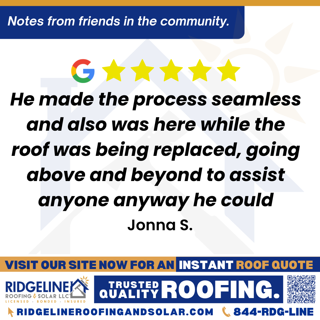 <h3>Customer Review</h3>
<em>I highly recommend Ridgeline Roofing. Justin is great! Promptly, professionally and kindly answering all of my huge quantity of questions no matter how silly they may have seemed. He made the process seamless and also was here while the roof was being replaced, going above and beyond to assist anyone anyway he could. As a gentleman he even helped me carry my large amount of groceries. The crew promptly arrived at 7 am with all working hard until they were finished in impressive time, did a great job with workmanship of shingle installation, as well as cleanup all while being courteous and respectful.</em>

- Jonna S.

&nbsp;
<h3>From Team Ridgeline:</h3>
<em>Thank you so much, Jonna! We’re thrilled Justin made the process seamless and went above and beyond, answering every question and even helping with groceries! We’re proud of the crew’s hard work, quality shingle installation, and respectful service. Thank you for recommending Ridgeline Roofing!</em>