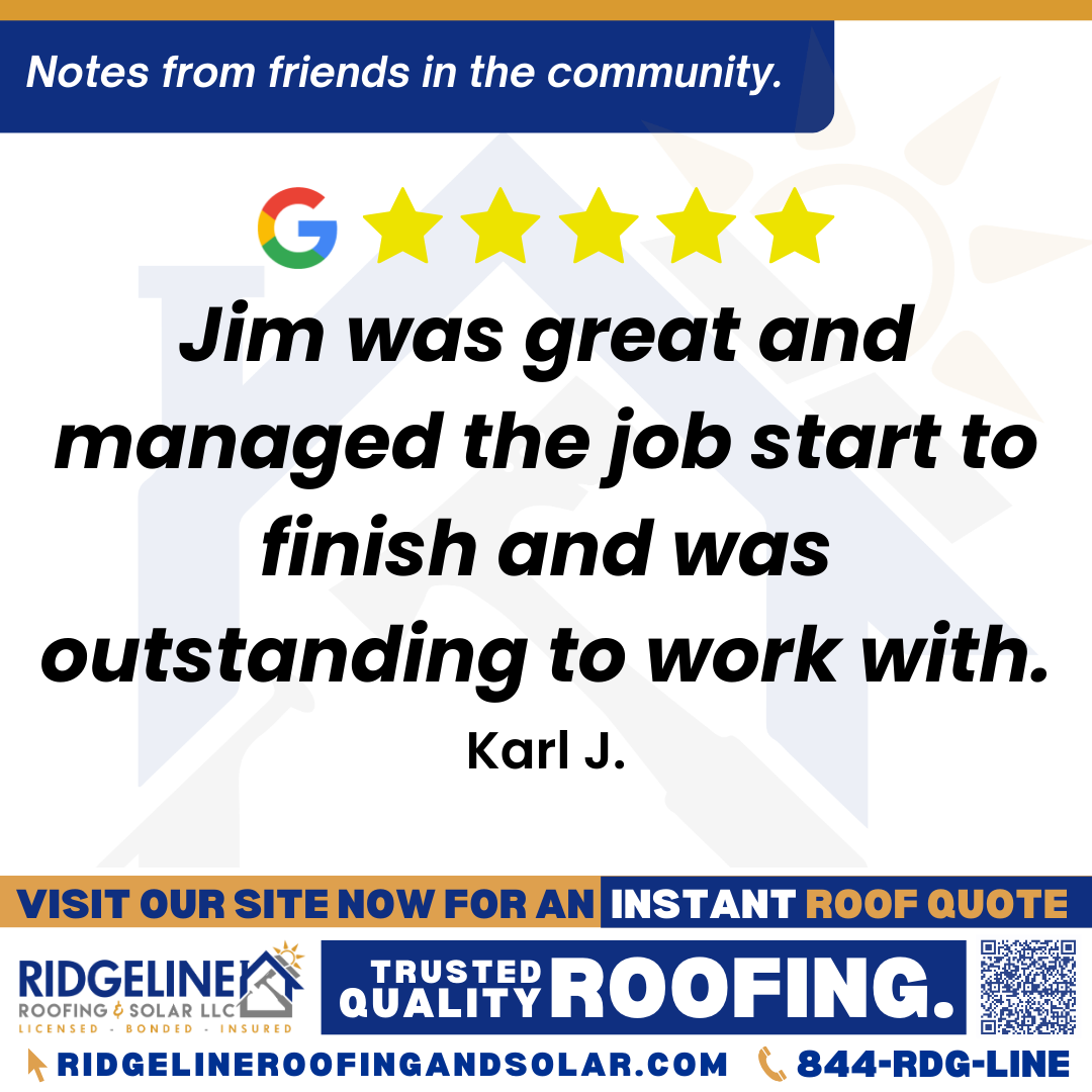 <h3>Customer Review</h3>
<em>Had a great experience with Ridgeline. Jim was great and managed the job start to finish and was outstanding to work with.</em>

- Karl J.

&nbsp;
<h3>From Team Ridgeline:</h3>
<em>Thank you for the great review, Karl! We are glad to hear that Jim provided outstanding service and managed your roofing project seamlessly from start to finish. We appreciate your support for Ridgeline Roofing and Solar!</em>