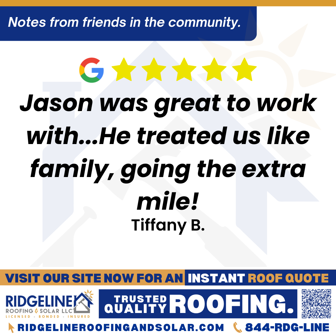 <h3>Customer Review</h3>
<em>Jason was great to work with! He treated us like family, going the extra mile! I would recommend Ridgeline/Jason to anyone needing roofing advice! He made it easy for us!</em>

- Tiffany B.

&nbsp;
<h3>From Team Ridgeline:</h3>
<em>Thank you so much, Tiffany! We’re thrilled to hear Jason made your experience feel like family and went the extra mile. We appreciate your recommendation and are always here for your roofing services and roof repair needs!</em>