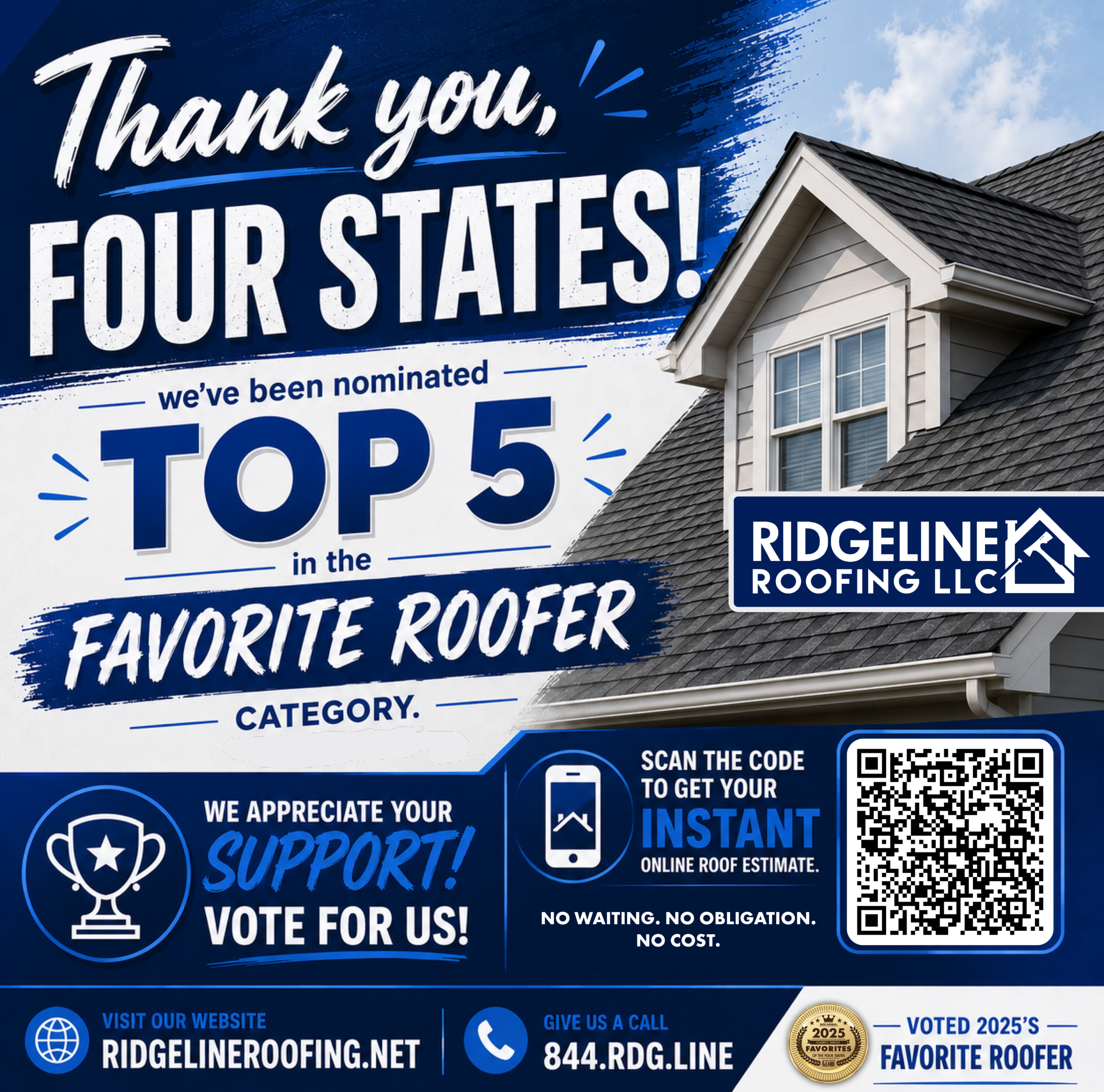 Ridgeline Roofing and Solar_top5readerchoice26_3versions A promotional graphic with a dark blue background featuring a white trophy icon with a star in the center and a prominent QR code. The text announces, 'Thank you, FOUR STATES! we've been nominated TOP 5 in the FAVORITE ROOFER CATEGORY. WE APPRECIATE YOUR SUPPORT! VOTE FOR US! ' It features the company logo for RIDGELINE ROOFING LLC and includes the call to action to VISIT OUR WEBSITE RIDGELINEROOFING.NET. Next to the QR code, the text reads, 'SCAN THE CODE TO GET YOUR INSTANT ONLINE ROOF ESTIMATE. NO WAITING. NO OBLIGATION. NO COST. ' It also provides the contact information: 'GIVE US A CALL 844.RDG.LINE '. A small badge is visible that says '2025 FAVORITES VOTED 2025'S FAVORITE ROOFER.