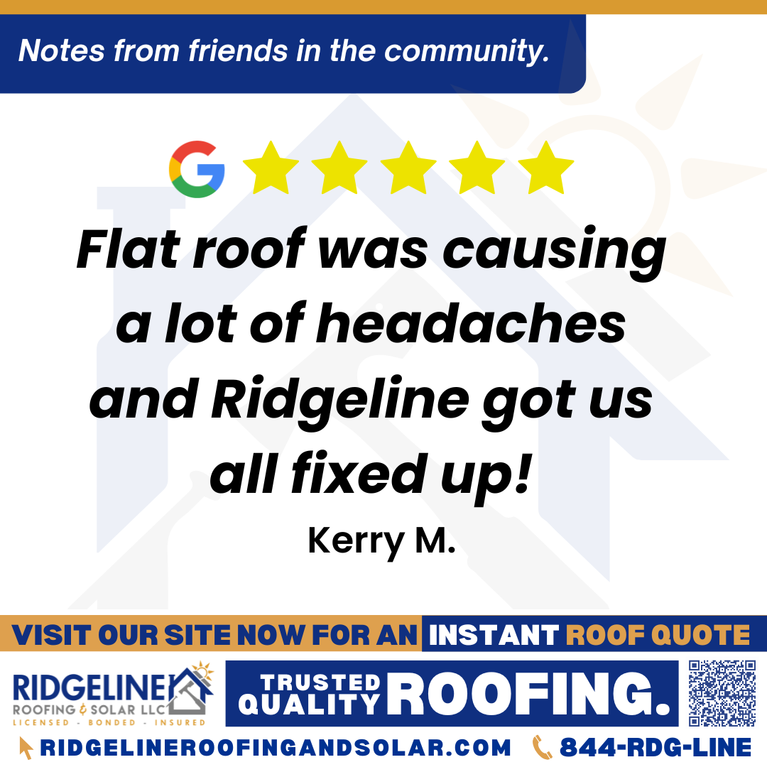 <h3>Customer Review</h3>
<em>Wonderful experience! Flat roof was causing a lot of headaches and Ridgeline got us all fixed up!</em>

- Kerry M.

&nbsp;
<h3>From Team Ridgeline:</h3>
<em>Thank you, Kerry! We’re so glad we could help resolve the issues with your flat roof and get everything taken care of. Providing reliable roofing solutions and a smooth experience is what the Ridgeline Roofing team strives for every day!</em>