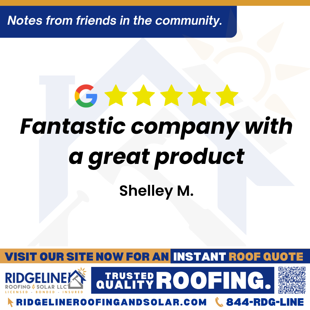 <h3>Customer Review</h3>
<em>Fantastic company with a great product and</em>

- Shelley M.

&nbsp;
<h3>From Team Ridgeline:</h3>
<em>Thank you, Shelley! We truly appreciate your kind words about our team and roofing services. It means a lot to know you trust Ridgeline Roofing to deliver great products and dependable service to keep that roof over your head!</em>