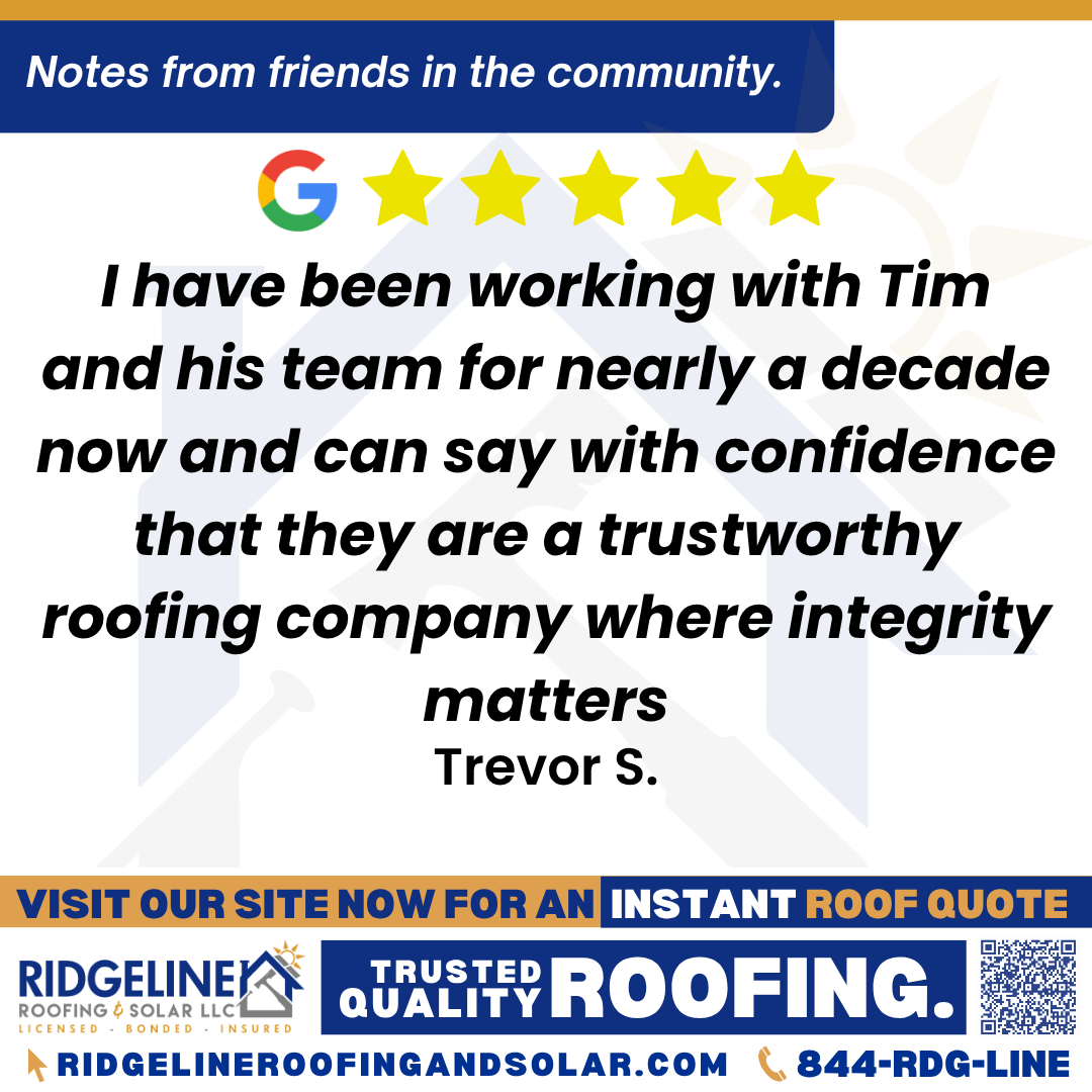 I have been working with Tim and his team for nearly a decade now and can say with confidence that they are a trustworthy roofing company where integrity matters. – Trevor S. <h3>Customer Review</h3>
<em>I have been working with Tim and his team for nearly a decade now and can say with confidence that they are a trustworthy roofing company where integrity matters.</em>
- Trevor S.
<h3>From Team Ridgeline:</h3>
<em>We're incredibly grateful for your long-standing trust in Tim and our team. Integrity is at the core of everything we do, and it's truly rewarding to know that it's appreciated. Thank you so much for your continued support over the past decade and we look forward to many more years to come!</em>